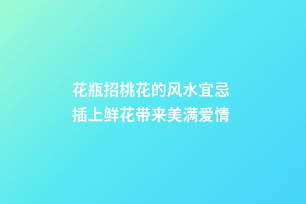 花瓶招桃花的风水宜忌 插上鲜花带来美满爱情